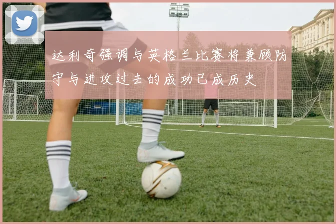 达利奇强调与英格兰比赛将兼顾防守与进攻过去的成功已成历史