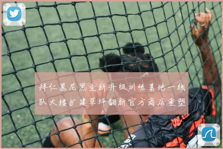 拜仁慕尼黑全新升级训练基地一线队大楼扩建草坪翻新官方商店重塑形象
