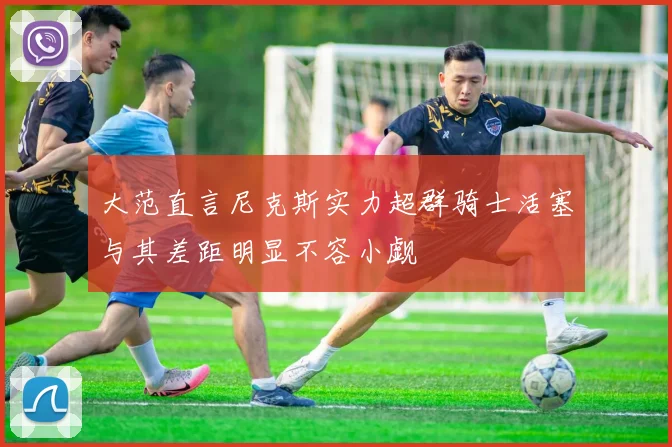 大范直言尼克斯实力超群骑士活塞与其差距明显不容小觑