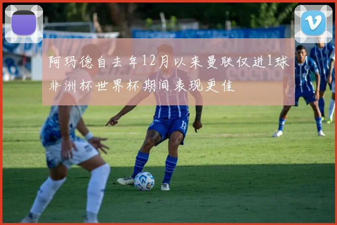 阿玛德自去年12月以来曼联仅进1球非洲杯世界杯期间表现更佳