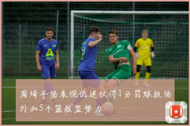 周琦半场表现低迷仅得1分罚球救场外加5个篮板显努力