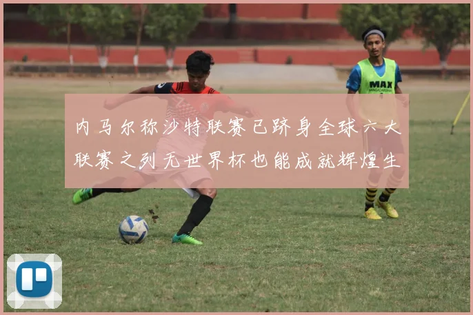内马尔称沙特联赛已跻身全球六大联赛之列无世界杯也能成就辉煌生涯