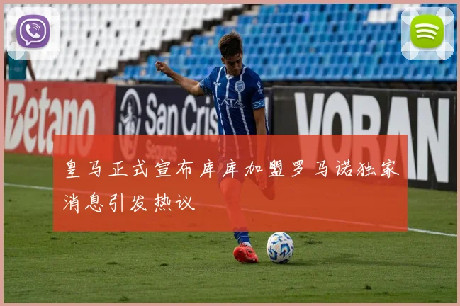 皇马正式宣布库库加盟罗马诺独家消息引发热议