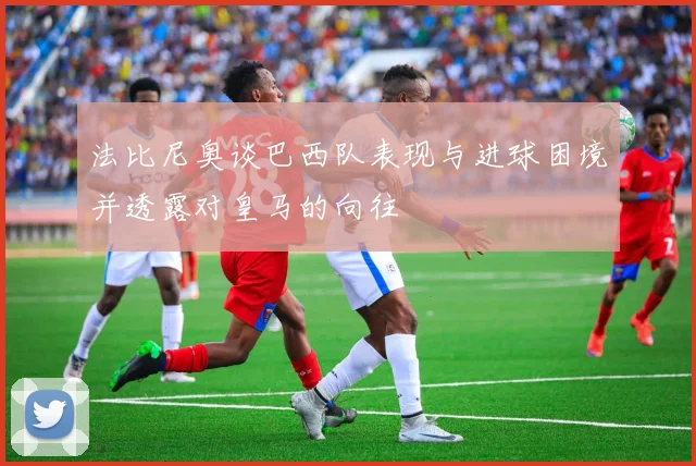 法比尼奥谈巴西队表现与进球困境并透露对皇马的向往