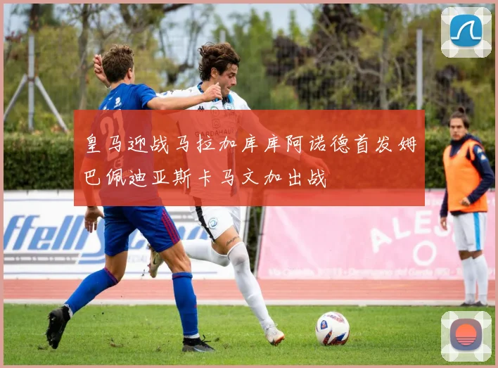 皇马迎战马拉加库库阿诺德首发姆巴佩迪亚斯卡马文加出战
