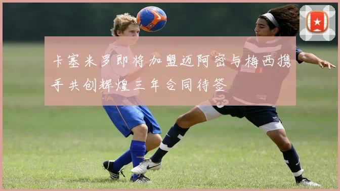 卡塞米罗即将加盟迈阿密与梅西携手共创辉煌三年合同待签