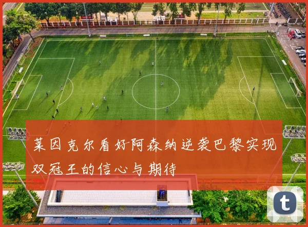 莱因克尔看好阿森纳逆袭巴黎实现双冠王的信心与期待