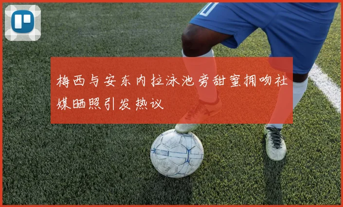 梅西与安东内拉泳池旁甜蜜拥吻社媒晒照引发热议