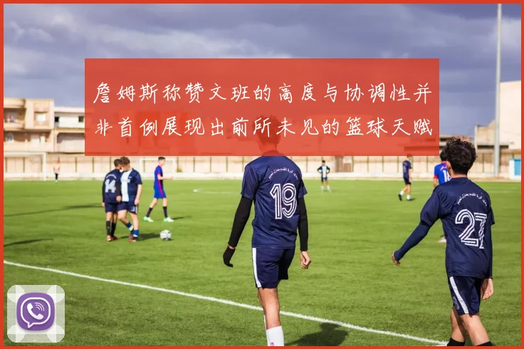 詹姆斯称赞文班的高度与协调性并非首例展现出前所未见的篮球天赋