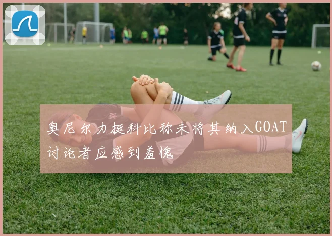 奥尼尔力挺科比称未将其纳入GOAT讨论者应感到羞愧