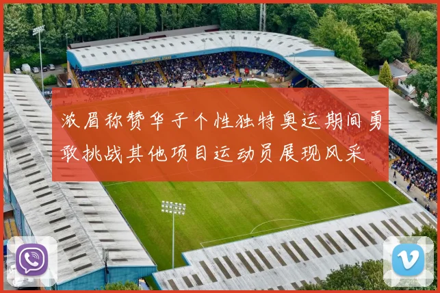浓眉称赞华子个性独特奥运期间勇敢挑战其他项目运动员展现风采