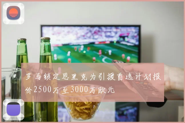 罗马锁定恩里克为引援首选计划报价2500万至3000万欧元