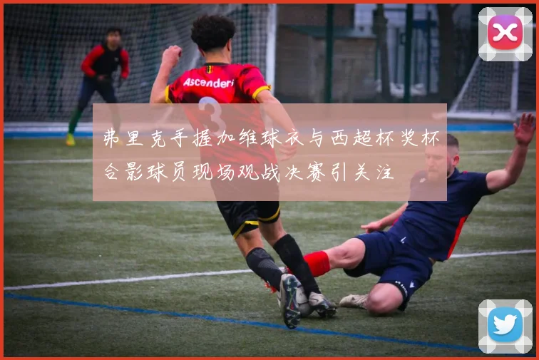弗里克手握加维球衣与西超杯奖杯合影球员现场观战决赛引关注