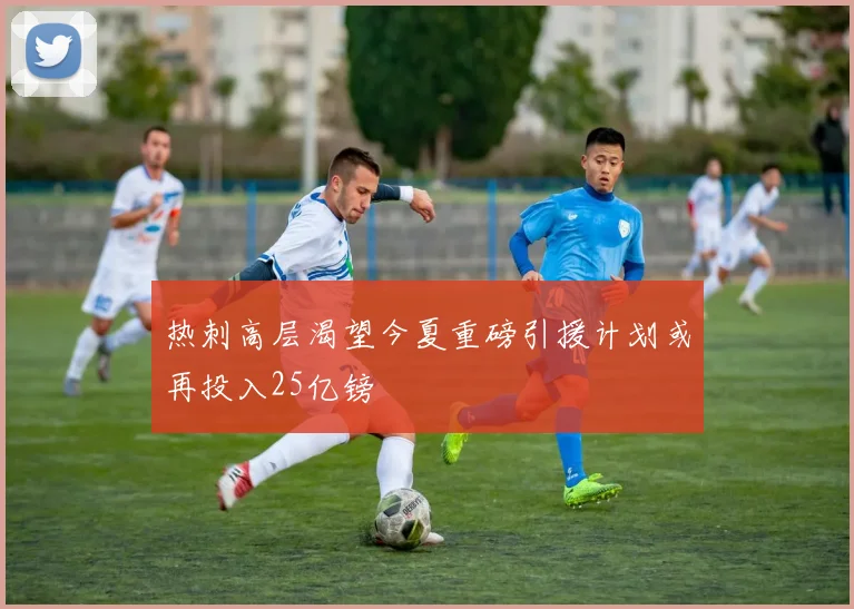 热刺高层渴望今夏重磅引援计划或再投入25亿镑