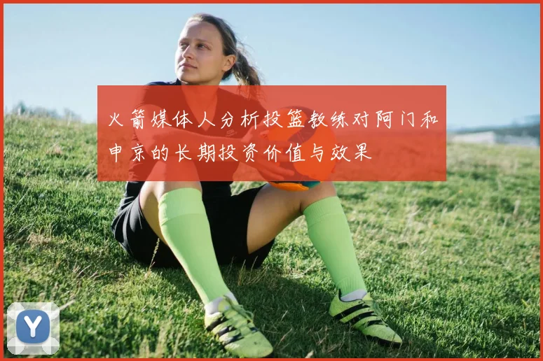 火箭媒体人分析投篮教练对阿门和申京的长期投资价值与效果