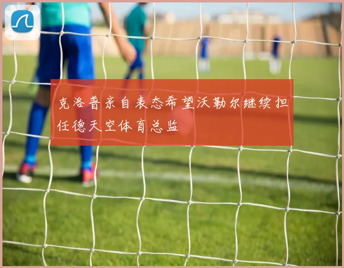 克洛普亲自表态希望沃勒尔继续担任德天空体育总监