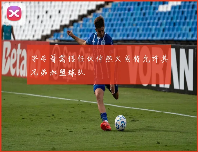字母哥需信任伙伴热火或将允许其兄弟加盟球队