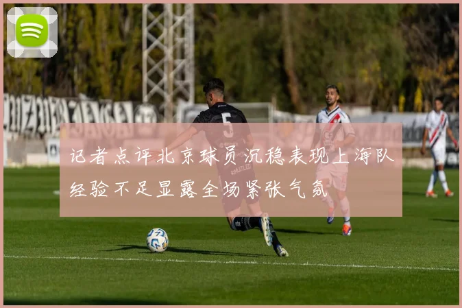 记者点评北京球员沉稳表现上海队经验不足显露全场紧张气氛