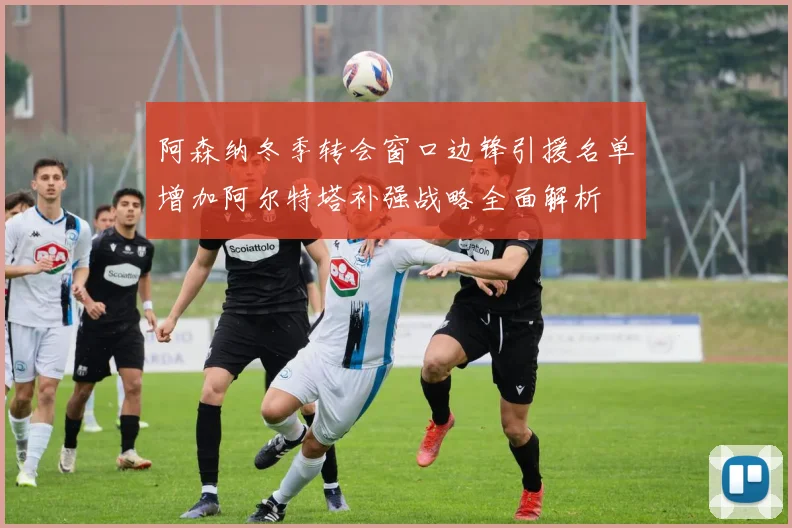 阿森纳冬季转会窗口边锋引援名单增加阿尔特塔补强战略全面解析
