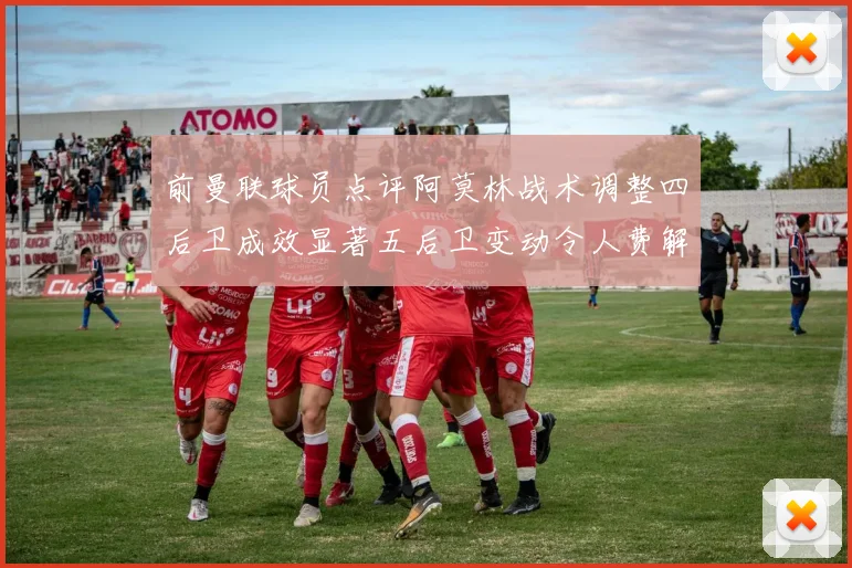 前曼联球员点评阿莫林战术调整四后卫成效显著五后卫变动令人费解